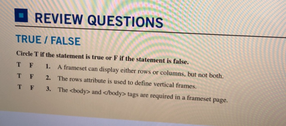 REVIEW QUESTIONS TRUE/FALSE Circle T if the statement is true or F if the statement is false. TF 1. A frameset can display either rows or columns, but not both. TF 2. The rows attribute is used to define vertical frames. TF 3. The <body> and </body> tags are required in a frameset page.