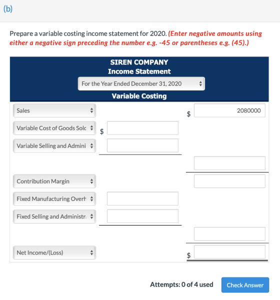 Prepare a variable costing income statement for 2020. (Enter negative amounts using either a negative sign preceding the number e.g.-45 or parentheses e.g. (45).) SIREN COMPANY Income Statement For the Year Ended December 31, 2020 Variable Costing Sales 2080000 Variable Cost of Goods Solc Variable Selling and Admini Contribution Margin Fixed Manufacturing Overh Fixed Selling and Administr. Net Income/(Loss) Attempts: O of 4 used Check Answer