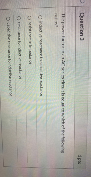 Question 3 1 pts The power factor in an AC series circuit is equal to which of the following ratios? O inductive reactance to