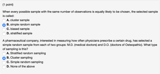 (1 point) When every possible sample with the same number of observations is equally likely to be chosen, the selected sample is called: A. cluster sample OB. simple random sample C. biased sample D. stratified sample A pharmaceutical company, interested in measuring how often physicians prescribe a certain drug, has selected a simple random sample from each of two groups: MD. (medical doctors) and DO. (doctors of Osteopathic). What type of sampling is this? A. Stratified random sampling B. Cluster sampling C. Simple random sampling D. None of the above