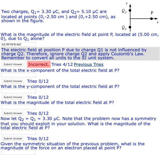 Two charges, Q13.30 HC, and Q2 5.10 HC are located at points (0,-2.50 cm) and (0,+2.50 cm), as shown in the figure What is the magnitude of the electric field at point P, located at (5.00 cm, 0), due to Q1 afone? 23.76 106 N/C The electric field at position P due to charge 01 is not influenced by charge Q2. Therefore, ignore charge Q2 and apply Coulombs Lavw Remember to convert all units to the SI unit system Submit Answer Incorrect. Tries 4/12 Previous Tries What is the x-component of the total electric field at P? Submit Answer Tries 0/12 What is the y-component of the total electric field at P? Submit Answer Tries 0/12 What is the magnitude of the total electric field at P? Submit Answer Tries 0/12 Now let Q2 Q13.30 HC. Note that the problem now has a symmetry that you should exploit in your solution. What is the magnitude of the total electric field at P? Submit Answer Tries 0/12 Given the symmetric situation of the previous problem, what is the magnitude of the force on an electron placed at point P?