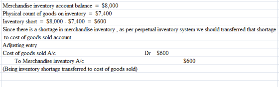 Merchandise inventory account balance - S8,000 Physical count of goods on inventory - $7,400 Inventory short S8,000- $7,400 S600 Since there is a shortage in merchandise inventory, as per perpetual inventory system we should transferred that shortage to cost of goods sold account. Adjusting entry Cost of goods sold A/c Dr S600 To Merchandise inventory A/c Being inventory shortage transferred to cost of goods sold) S600