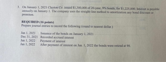 3. On January 1, 2021 Clayton Co. issued $1,300,000 of 20-year, 9% bonds, for $1,225,000. Interest is payable annually on Jan