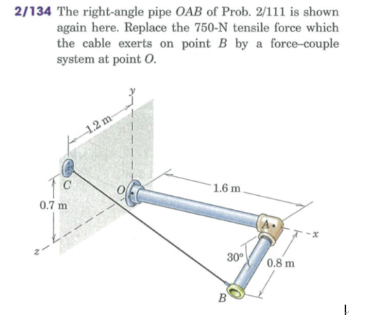 2/134 The right-angle pipe OAB of Prob. 2/111 is shown again here. Replace the 750-N tensile force which the cable exerts on point B by a force-couple system at point O. 1.6 m 0.7 m 2