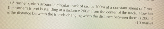 4) A runner sprints around a circular track of radius 100m at a constant speed of 7 m/s. The runners friend is standing at a