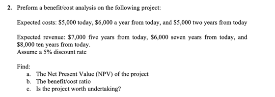 2. Preform a benefit/cost analysis on the following project: Expected costs: $5,000 today, $6,000 a year from today, and $5,0