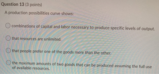 Question 13 (3 points) A production possibilities curve shows: O combinations of capital and labor necessary to produce speci
