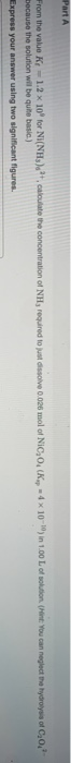 Part A From the value K-1.2 x 10 for NI(NH), luate the concentration of NH, required to just dissolve 0.026 mol of NIC,O (K 4