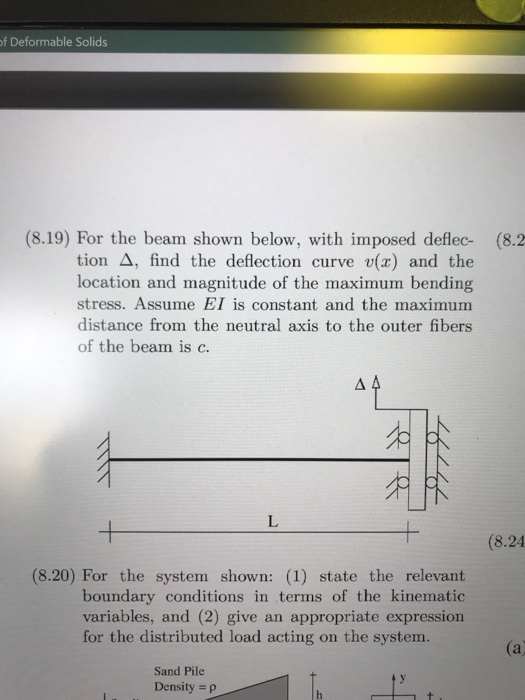 of Deformable Solids (8.19) For the beam shown below, with imposed deflec- (8.2 tion ?, find the deflection curve v(x) and the location and magnitude of the maximum bending stress. Assume EI is constant and the maximum distance from the neutral axis to the outer fibers of the beam is c. (8.24 (8.20) For the system shown: (1) state the relevant boundary conditions in terms of the kinematic variables, and (2) give an appropriate expression for the distributed load acting on the system. (a Sand Pile Density p