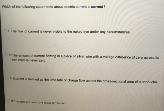 Which of the following statements about electric current is correct? a. The flow of current is never visible to the naked eye under any circumstances. b. The amount of current flowing in a piece of silver wire with a voltage difference of zero across its two ends is never zero. across the cross-sectional area of a conductor. d. The units of current are Watts per second.