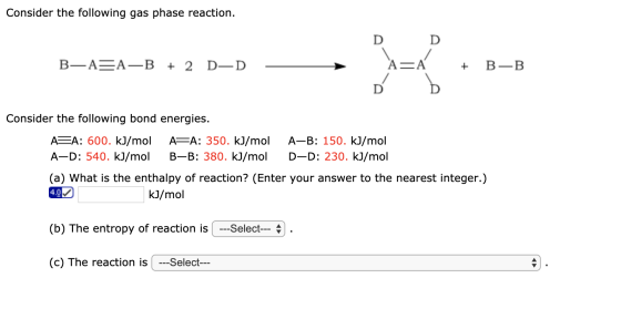 Consider the following gas phase reaction. D B—A=A—B + 2 D-D D CA + ť be B-B Consider the following bond energies. ASA: 600.