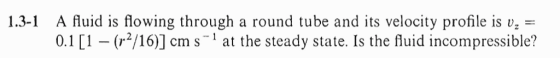 1.3-1 A fluid is flowing through a round tube and its velocity profile is vz - 0.1 (r/16)] cm s1 at the steady state. Is the fluid incompressible?