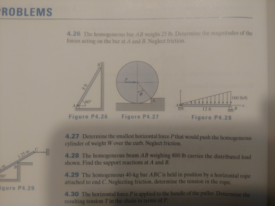 ROBLEMS 4.26 The homogeneous bar AB weighs 25 lb. Determine the magnitudes of the forces acting on the bar at A and B. Neglect friction. 160 lb/ft .4 12 ft Figure P4.26 Figure P4.27 Figure P4.28 4.27 Determine the smallest horizontal force P that would push the homogeneous cylinder of weight Wover the curb. Neglect friction. 4.28 The homogeneous beam AB weighing 800 lb carries the distributed load shown. Find the support reactions at A and B 4.29 The homogeneous 40-kg bar ABC is held in position by a horizontal rope 30° attached to end C. Neglecting friction, determine the tension in the rope. gure P4.29 4.30 The horizontal force Pis applied to the handle of the puller. Determine the resulting tension T in the chain in terms of P