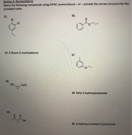 Section 3: Nomenclature Name the following compounds using lUPAC nomenclature- or-provide the correct structure for the provided name. 32. 36. Br Cl 33. 5-fluoro-2-methylphenol 37. 34. 38. Ethyl 3-hydroxybutanoate 35. он 39. 4-hydroxy-4-methyl-2-pentanone