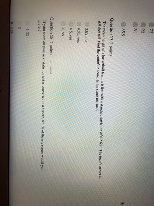 92 81 65.5 Question 17 (1 point) The mean height of a basketball team is 6 feet with a standard deviation of 0.2 feet. The teams center is 6.9 feet tall. Find the centers z score. Is his score unusual? 3.83, no 4.95, yes 4.5, yes 4, no Question 18 (1 point) Saved If your score on your next statistics test is converted to a z score, which of these z scores would you prefer? 1.00