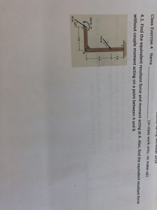 Class Exercise 4 Name (in-class work only; no make-up) 4.1. Find the equivalent resultant force and moment acting at A. Also, find the equivalent result without couple moment acting on a point between A and B. ant force 2 ft 150 lb 4 ft 500 lb - ft ЗА 50 lb