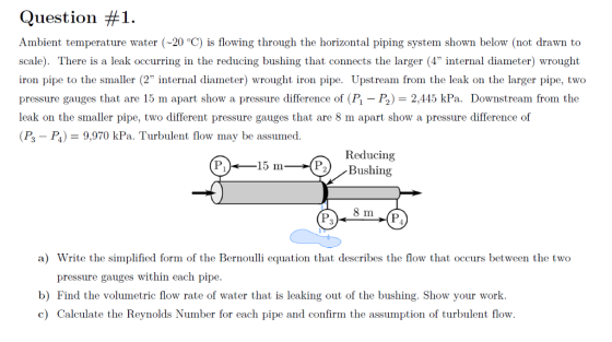 Question #1. Ambient temperature water (20 °C) is flowing through the horizontal piping system shown below (not drawn to scale). There is a leak occurring in the reducing bushing that connects the larger (4 internal diameter) wrought iron pipe to the smaller (2 internal diameter) wrought iron pipe. Upstream from the leak on the larger pipe, two pressure gauges that are 15 m apart show a pressure difference of (P,-) = 2,445 kPa. Downstream from the leak on the smaller pipe, two different pressure gauges that are 8 m apart show a pressure difference of (P3-P,) = 9.970 kPa. Turbulent flow may be assumed Reducing 15 In--(P) , Bushing 8 1 a) Write the simplified form of the Bernoulli equation that describes the flow that occurs between the two pressure gauges within each pipe b) Find the volumetric flow rate of water that is leaking out of the bushing. Show your work. c) Calculate the Reynolds Number for each pipe and confirm the assumption of turbulent flow.