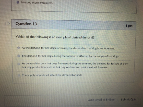 O hire two more employees. DQuestion 13 1 pts Which of the following is an example of derived demand? As the demand for hot dogs increases, the demand for hot dog buns increases. The demand for hot dogs during the summer is affected by the supply of hot dogs. O As demand for pork hot dogs increases during the summer, the demand for factors of pork hot dog production such as hot dog workers and pork meat will increase. O The supply of pork will affect the demand for pork. Quiz saved at 8:49am Submit Quiz