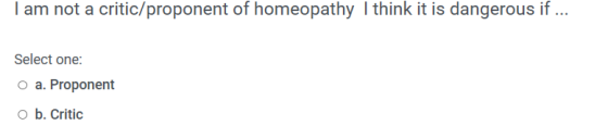 I am not a critic/proponent of homeopathy I think it is dangerous if ... Select one: o a. Proponent o b. Critic