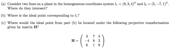 (a) Consider two lines on a plane in the homogeneous coordinate system l1 = (8,3,4)T and 12 = (5, -7,1)T. Where do they inter