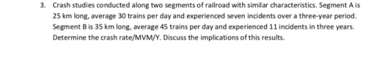 3. Crash studies conducted along two segments of railroad with similar characteristics. Segment A is 25 km long, average 30 trains per day and experienced seven incidents over a three-year period. Segment B is 35 km long, average 45 trains per day and experienced 11 incidents in three years. Determine the crash rate/MVM/Y. Discuss the implications of this results.