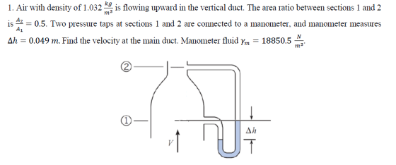 1. Air with density of 1032g is flowing upward in the vertical duct. The area ratio between sections 1 and 2 is 42 - 0.5. Two pressure taps at sections 1 and 2 are connected to a manometer, and manometer measures A1 Δ1 0.049 m. Find the velocity at the main duct. Manometer fluid y,n-18850.5 m3
