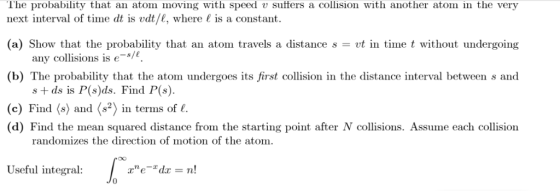 The probability that an atom moving with speed v sutters a collision with another atom in the very next interval of time dt is vdt/e, where is a constant. (a) Show that the probability that an atom travels a distance svt in time t without undergoing any collisions is e (b) The probability that the atom undergoes its first collision in the distance interval between s and s + ds is P(s)ds. Find P(s) (c) Find 〈s) and 〈say in terns of 1. (d) Find the mean squared distance from the starting point after N collisions. Assume each collision randomizes the direction of motion of the atom. Useful integral: 0