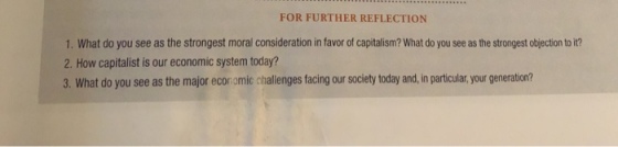FOR FURTHER REFLECTION 1. What do you see as the strongest moral consideration in favor of capitalism? What do you see as the strongest obijection to it? 2. How capitalist is our economic system today? 3. What do you see as the major economic challenges facing our society today and, in particular, your generation?