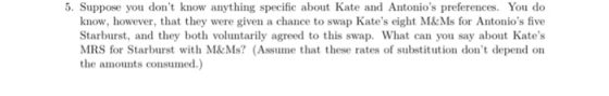 5. Suppose you dont know anything specific about Kate and Antonios preferences. You do know, however, that they were given a chance to swap Kates eight M&&Ms for Antonios five Starburst, and they both voluntarily agreed to this swap. What can you say about Kates MRS for Starburst with M&Ms? (Assume that these rates of substitution dont depend on the amounts consumed.)