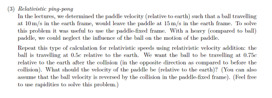 Relativistic ping-pong In the lectures, we determined the paddle velocity (relative to earth) such that a ball travelling at 10m/s in the earth frame, would leave the paddle at 15 m/s in the earth frame. To solve this problem it was useful to use the paddle-fixed frame. With a heavy (compared to ball) paddle, we could neglect the influence of the ball on the motion of the paddle. Repeat this type of calculation for relativistic speeds using relativistic velocity addition: the bal is travelling at 0.5c relative to the earth. We want the ball to be travelling at 0.75c relative to the earth after the collision (in the opposite direction as compared to before the collision). What should the velocity of the paddle be (relative to the earth)? (You can also assume that the ball velocity is reversed by the collision in the paddle-fixed frame). (Feel free to use rapidities to solve this problem.)