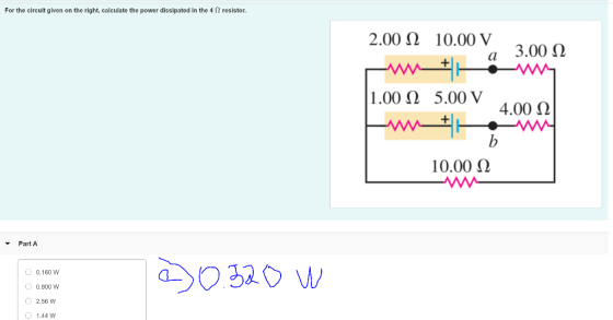 For the circuit given on the right, calculate the power dissipated in the 4 Ω resistor. 3.00 Ω a 2.00 Ω 10.00 V E * 1.00 Ω 5.