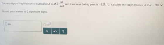 The ent al y of vapor zation of Substance Xis 25.0 mol and its normal boiling point is 125 Calculate the vapor pressure of at 19 C Round your answer to 2 significant digits