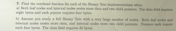 7. Find the overhead fraction for each of the Binary Tree implementations when: a) Both leaf nodes and internal nodes nodes store data and two child pointers. The data field requires eight bytes and each pointer requires four bytes. b) Assume you study a full Binary Tree with a very large number of nodes. Both leaf nodes and internal nodes nodes store data, and internal nodes store two child pointers. Pointers each require each four bytes. The data field requires 32 bytes.