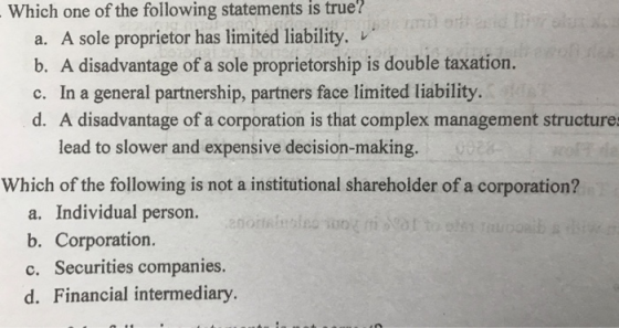 Which one of the following statements is true? a. A sole proprietor has limited liability. b. A disadvantage of a sole proprietorship is double taxation. c. In a general partnership, partners face limited liability d. A disadvantage of a corporation is that complex management structure lead to slower and expensive decision-making. Which of the following is not a institutional shareholder of a corporation? a. Individual person. b. Corporation. c. Securities companies. d. Financial intermediary.