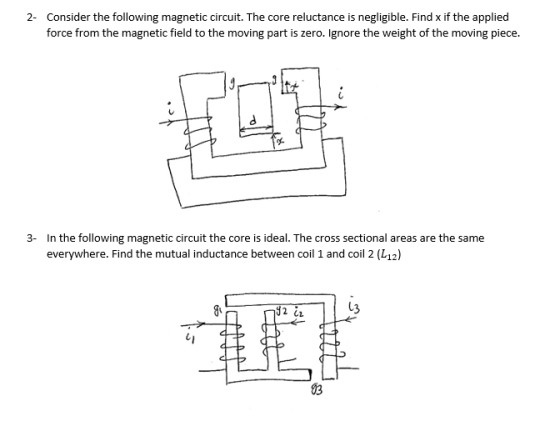 ider the following magnetic force from the magnetic field to the moving part is zero. Ignore the weight of the moving piece. 2 Cons circuit. The core reluctance is negligible. Find x if the applied In the following magnetic circuit the core is ideal. The cross sectional areas are the same everywhere. Find the mutual inductance between coil 1 and coil 2 (L12) 3- 13 2 CL 03