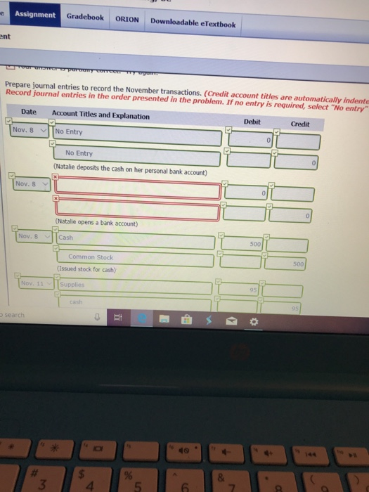 Assignment Gradebook ORION Downloadable eTextbook ent Prepare journal entries to record the November transactions. (Credit account titles are automatically indente Record journal entries in the order presented in the problem. If no entry is required, select No entry Date Account Titles and Explanation Debit Credit Nov. 8 TNo Entry No Entry (Natalie deposits the cash on her personal bank account) Nov. 8 v (Natalie opens a bank account) Nov. 8 Cash 500 Common Stock 500 (issued stock for cash) Nov. 11 144 3 4 5