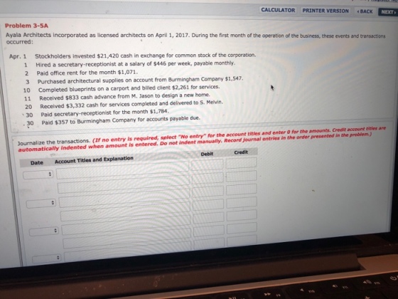 CALCULATOR PRINTER VERSION 4 BACK NEXT Problem 3-5A Ayala Architects incorporated as licensed architects on April 1, 2017. During the first month of the operation of the business, these events and transactions occurred: Apr. 1 Stockholders invested $21,420 cash in exchange for common stock of the corporation. Hired a secretary-receptionist at a salary of $446 per week, payable monthly. 2 Paid office rent for the month $1,071. 3 Purchased architectural supplies on account from Burmingham Company $1,547. 10 Completed blueprints on a carport and billed client $2,261 for services. 1 11 20 、30 . 30 Received $833 cash advance from M. Jason to design a new home. Received $3,332 cash for services completed and delivered to S. Melvin. Paid secretary-receptionist for the rmonth $1,784. Paid $357 to Burmingham Company for accounts payable due. Journalize the transactions. (If no entry is required, splect No entry for the account titles and enter O for the amounts. Credit account titles are automatically Indented when amount is entered. Do not indent manually. Record journal entries in the order presented in the problem.) Debit Credit Date Account Titles and Explanation