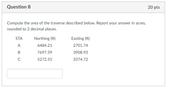 Question 8 20 pts Compute the area of the traverse described below. Report your answer in acres, rounded to 2 decimal places. Northing (ft) 6484.21 7697.59 5272.55 Easting (ft) 2701.74 3908.93 3374.72 STA