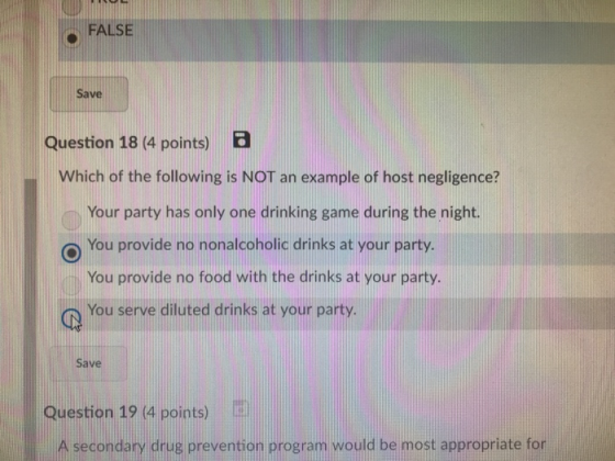 FALSE Save Question 18 (4 points) EB Which of the following is NOT an example of host negligence? Your party has only one drinking game during the night. o You provide no nonalcoholic drinks at your party. You provide no food with the drinks at your party. You serve diluted drinks at your party. Save Question 19 (4 points) A secondary drug prevention program would be most appropriate for