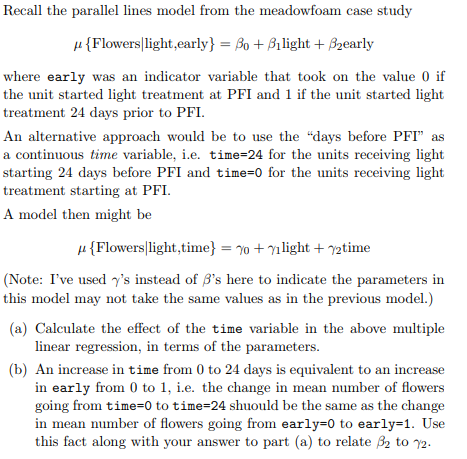 Recall the parallel lines model from the meadowfoam case study μ { Flowers! light,early)-Ao + Alight + Aearly where early was an indicator variable that took on the value 0 if the unit started light treatment at PFI and 1 if the unit started light treatment 24 days prior to PFI An alternative approach would be to use the days before PFI as a continuous time variable, i.e. time-24 for the units receiving light starting 24 days before PFI and time-0 for the units receiving light treatment starting at PFI A model then might be μ { Flowers lg ht ,time) = ⑩ + γ1 light + 72time (Note: Ive used γs instead of βs here to indicate the parameters in this model may not take the same values as in the previous model.) (a) Calculate the effect of the time variable in the above multiple linear regression, in terms of the parameters (b) An increase in time from 0 to 24 days is equivalent to an increase in early from 0 to 1, .e. the change in mean number of flowers going from time-0 to time-24 shuould be the same as the change in mean number of flowers going from early-0 to early-1. Use this fact along with your answer to part (a) to relate to 72 2