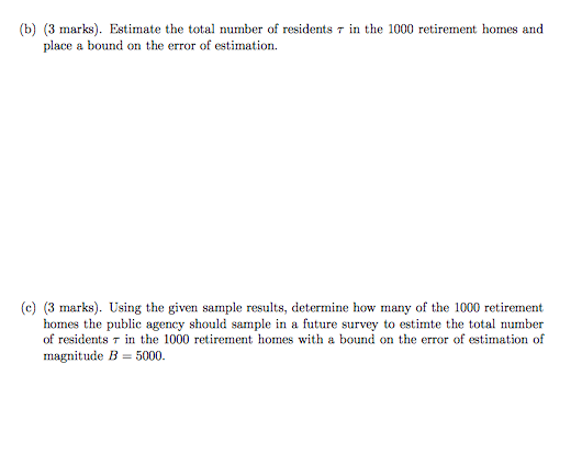 (b) (3 marks). Estimate the total τ in the 1000 retirement homes and place a bound on the error of estimation (c) (3 marks). Using the given sample results, determine how many of the 1000 retirement homes the public agency should sample in a future survey to estimte the total number of residents τ in the 1000 retirement homes with a bound on the error of estimation of magnitude B 5000.