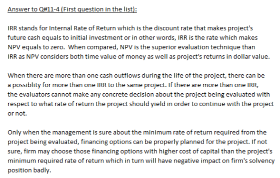 Answer to Q#11-4 (First question in the list IRR stands for Internal Rate of Return which is the discount rate that makes projects future cash equals to initial investment or in other words, IRR is the rate which makes NPV equals to zero. When compared, NPV is the superior evaluation technique tharn IRR as NPV considers both time value of money as well as projects returns in dollar value When there are more than one cash outflows during the life of the project, there can be a possiblity for more than one IRR to the same project. If there are more than one IRR, the evaluators cannot make any concrete decision about the project being evaluated with respect to what rate of return the project should yield in order to continue with the project or not. Only when the management is sure about the minimum rate of return required from the project being evaluated, financing options can be properly planned for the project. If not sure, firm may choose those financing options with higher cost of capital than the projects minimum required rate of return which in turn will have negative impact on firms solvency position badl