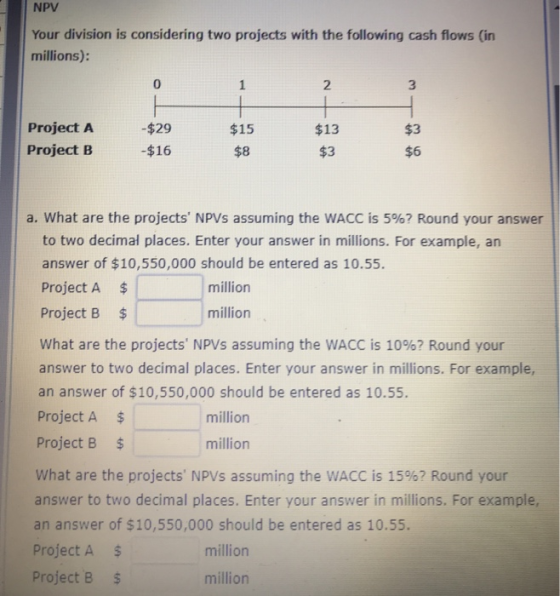 NPV Your division is considering two projects with the following cash flows (in millions): 0 2 3 Project A Project B $29 -$16 $15 $8 $13 $3 $3 $6 a. what are the projects NPVs assuming the WACC is 5%? Round your answer to two decimal places. Enter your answer in millions. For example, an answer of $10,550,000 should be entered as 10.55. Project A $ Project B $ what are the projects NPVs assuming the WACC is 10%? Round your answer to two decimal places. Enter your answer in millions. For example, an answer of $10,550,000 should be entered as 10.55. Project A$ Project B $ what are the projects NPVs assuming the WACC is 15%? Round your answer to two decimal places. Enter your answer in millions. For example, an answer of $10,550,000 should be entered as 10.55. Project A $ million million million million million Project B $ million