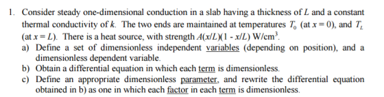 l. Consider steady one-dimensional conduction in a slab having a thickness of L and a constant thermal conductivity of k. The two ends are maintained at temperatures To (at xa0), and TL cm a) Define a set of dimensionless independent variables (depending on position), and a dimensionless dependent variable b) obtain a differential equation in which each term is dimensionless. c) Define an appropriate dimensionless parameter, and rewrite the differential equation obtained in b) as one in which each factor in each term is dimensionless.