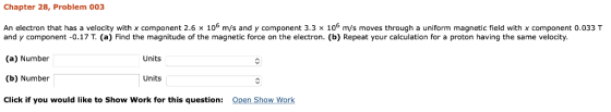 Chapter 28, Problem 003 An electron that has a velocity with x component 2.6 × 106 m/s and y component 3.3 × 106 m/s moves through a uniform magnetic field with x component 0.033 T and y component -0.17 T. (a) Find the magnitude of the magnetic force on the electron. (b) Repeat your calculation for a proton having the same velocity (a) Number (b) Number Click if you would like to Show Work for this question: Open Show Work Units Units