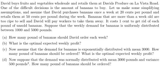 David buys fruits and vegetables wholesale and retails them at Davids Produce on La Vista Road. One of the difficult decisions is the amount of bananas to buy. Let us make some simplifying assumptions, and assume that David purchases bananas once a week at 20 cents per pound and retails them at 50 cents per pound during the week. Bananas that are more than a week old are too ripe to sell and David will pay workers to take them away. It costs 1 cent to get rid of each d of unsold bananas. Suppose that the weekly demand for bananas is uniformly distributed between 1000 and 5000 pounds. (a) How many pound of bananas should David order each week? (b) What is the optimal expected weekly profit? (c) Now assume that the demand for bananas is exponentially distributed with mean 3000. How many pound of bananas should be ordered? What is the optimal expected weekly profit? d) Now suppose that the demand was normally distributed with mean 3000 pounds and variance 500 pounds2. How many pound of bananas should be ordered?