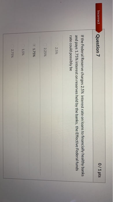 Incorrect Question 7 0/1 pts If the Federal Reserve charges 2.5% interest rate on loans to financially healthy banks and pays
