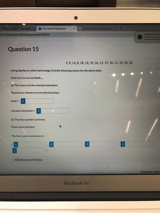 x1mPro-material Assignment and bell shaped Upgrade to mact Ost Dark Made, S new Mac Aop Stor Question 15 5,9, 14,8, 18, 18, 35, 24, 13, 33,36, 13, 29,20, 28 Using StatKey or other technology, find the following values for the above data. Click here to access StatKey (a) The mean and the standard devilation. Round your answers to one decimal placc standard deviation- (b) The five number summary Enter exact answers The five number summary is eTextbook and Media Attempts: unlim MacBook Air