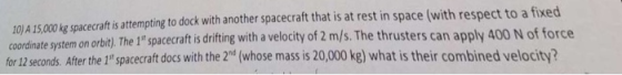 10) A 15,000 kg spacecraft is attempting to dock with another spacecraft that is at rest in space (with respect to a fixed for 12 seconds. After the 1 spacecraft docs with the 2nd (whose mass is 20,000 kg) what is their combined velocity? system on orbi), The 1spacecraft s diting with a velocity of 2 m/s. The thrusters can apply 400 N of force