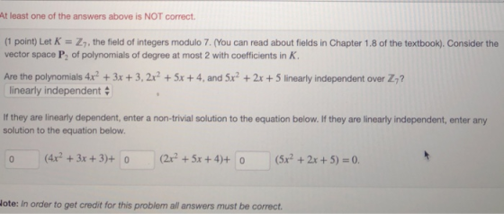 At least one of the answers above is NOT correct. (1 point) Let K Z7, the field of integers modulo 7.(You can read about fields in Chapter 1.8 of the textbook). Consider the vector space P2 of polynomials of degree at most 2 with coefficients in K Are the polynomials 4x2 + 3x + 3, 2r2 + 5x + 4, and 5x2 + 2x + 5 linearly independent over Z linearly independent If they are linearly dependent, enter a non-trivial solution to the equation below. If they are linearly independent, enter any solution to the equation below. 0 (4r +3x +3)+ 0 (22 +5x +4)+ 0(x2 +2x +5) 0. ote: In order to get credit for this problem all answers must be correct.
